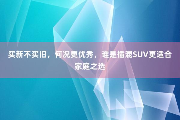 买新不买旧，何况更优秀，谁是插混SUV更适合家庭之选