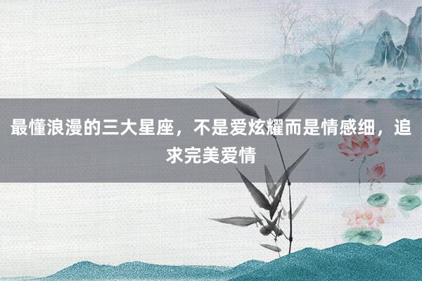 最懂浪漫的三大星座，不是爱炫耀而是情感细，追求完美爱情