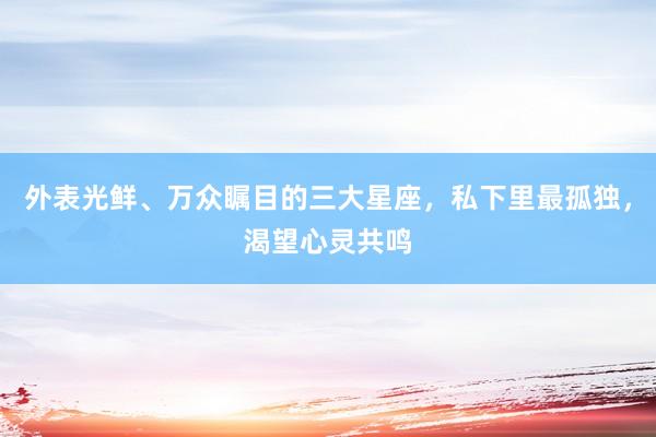 外表光鲜、万众瞩目的三大星座，私下里最孤独，渴望心灵共鸣