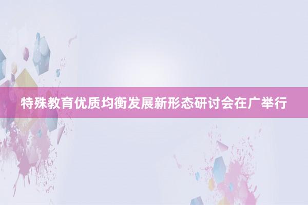 特殊教育优质均衡发展新形态研讨会在广举行