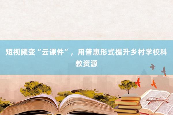 短视频变“云课件”，用普惠形式提升乡村学校科教资源