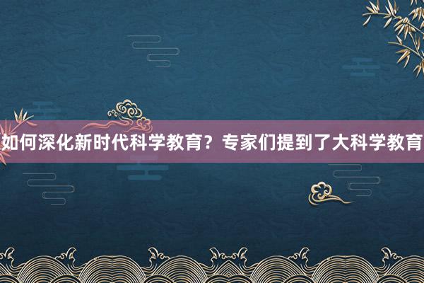 如何深化新时代科学教育？专家们提到了大科学教育