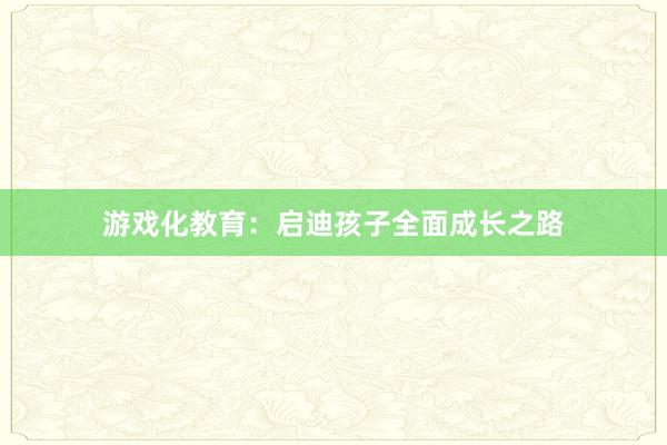 游戏化教育：启迪孩子全面成长之路