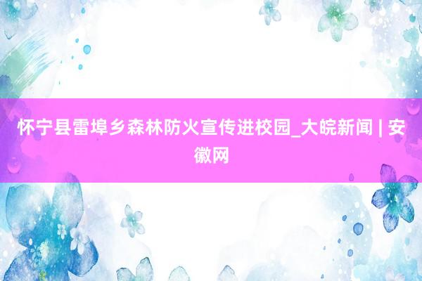 怀宁县雷埠乡森林防火宣传进校园_大皖新闻 | 安徽网