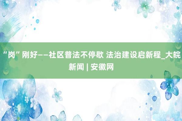 “岗”刚好——社区普法不停歇 法治建设启新程_大皖新闻 | 安徽网