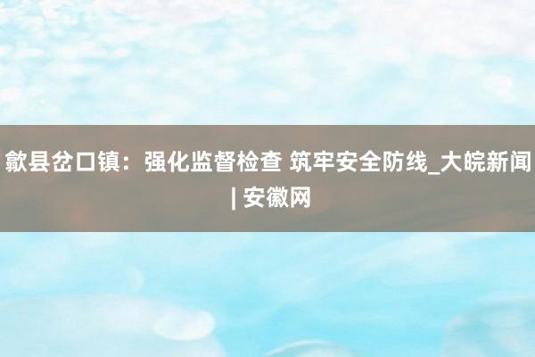 歙县岔口镇：强化监督检查 筑牢安全防线_大皖新闻 | 安徽网