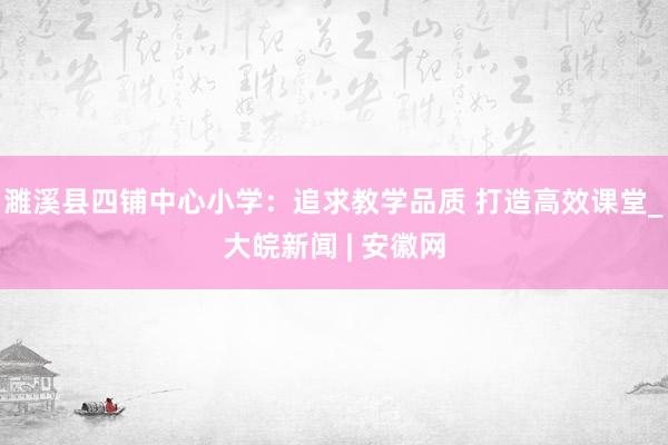 濉溪县四铺中心小学：追求教学品质 打造高效课堂_大皖新闻 | 安徽网