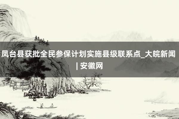 凤台县获批全民参保计划实施县级联系点_大皖新闻 | 安徽网