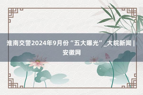 淮南交警2024年9月份“五大曝光”_大皖新闻 | 安徽网