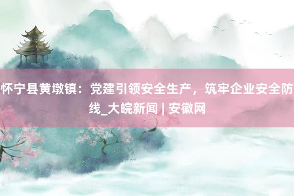 怀宁县黄墩镇：党建引领安全生产，筑牢企业安全防线_大皖新闻 | 安徽网