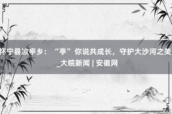 怀宁县凉亭乡： “亭” 你说共成长，守护大沙河之美  _大皖新闻 | 安徽网