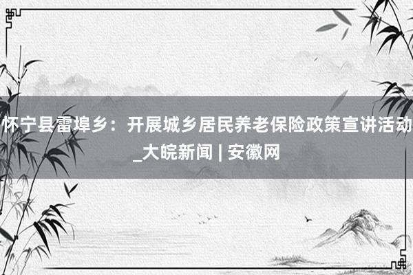 怀宁县雷埠乡：开展城乡居民养老保险政策宣讲活动_大皖新闻 | 安徽网