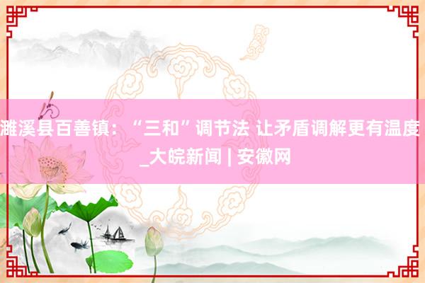 濉溪县百善镇：“三和”调节法 让矛盾调解更有温度  _大皖新闻 | 安徽网