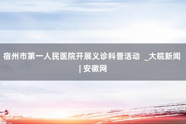 宿州市第一人民医院开展义诊科普活动  _大皖新闻 | 安徽网