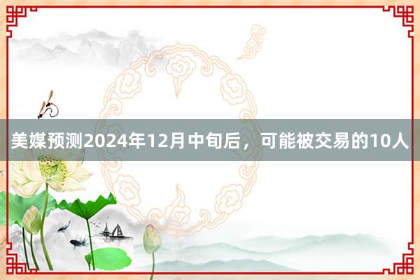 美媒预测2024年12月中旬后，可能被交易的10人