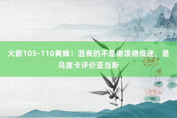 火箭105-110黄蜂！沮丧的不是谢泼德低迷，是乌度卡评价亚当斯