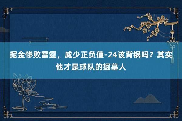 掘金惨败雷霆，威少正负值-24该背锅吗？其实他才是球队的掘墓人