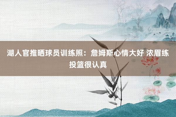 湖人官推晒球员训练照：詹姆斯心情大好 浓眉练投篮很认真