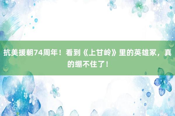 抗美援朝74周年！看到《上甘岭》里的英雄冢，真的绷不住了！