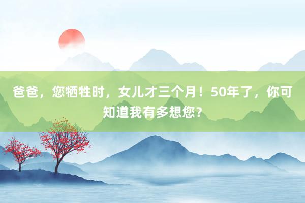 爸爸，您牺牲时，女儿才三个月！50年了，你可知道我有多想您？