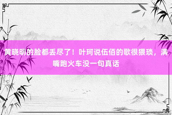 黄晓明的脸都丢尽了！叶珂说伍佰的歌很猥琐，满嘴跑火车没一句真话