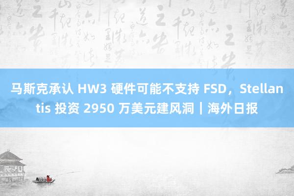 马斯克承认 HW3 硬件可能不支持 FSD，Stellantis 投资 2950 万美元建风洞｜海外日报