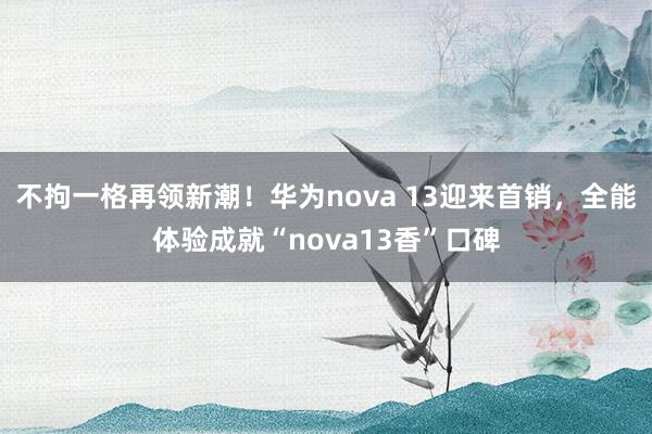 不拘一格再领新潮！华为nova 13迎来首销，全能体验成就“nova13香”口碑