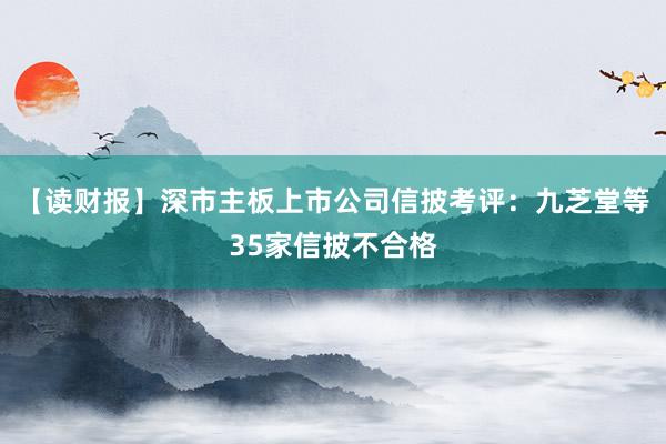 【读财报】深市主板上市公司信披考评：九芝堂等35家信披不合格