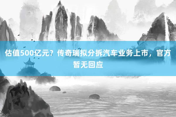 估值500亿元？传奇瑞拟分拆汽车业务上市，官方暂无回应