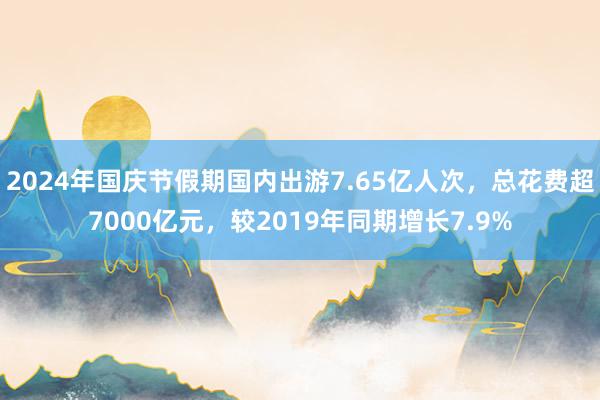 2024年国庆节假期国内出游7.65亿人次，总花费超7000亿元，较2019年同期增长7.9%