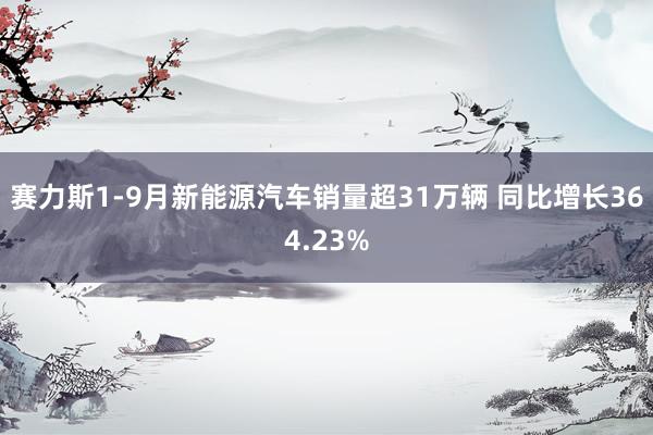 赛力斯1-9月新能源汽车销量超31万辆 同比增长364.23%