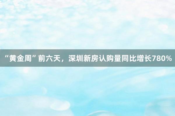 “黄金周”前六天，深圳新房认购量同比增长780%