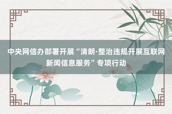 中央网信办部署开展“清朗·整治违规开展互联网新闻信息服务”专项行动