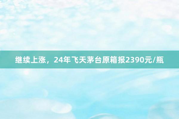 继续上涨，24年飞天茅台原箱报2390元/瓶