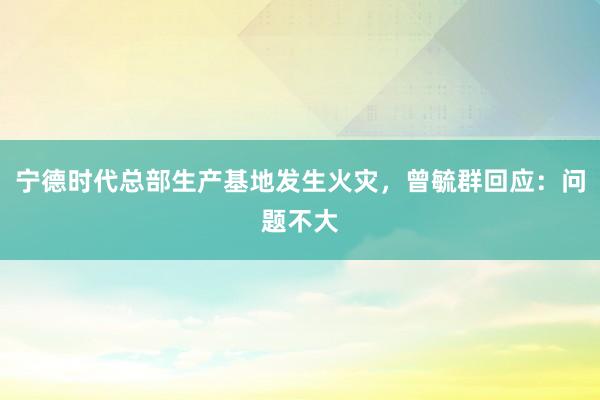 宁德时代总部生产基地发生火灾，曾毓群回应：问题不大