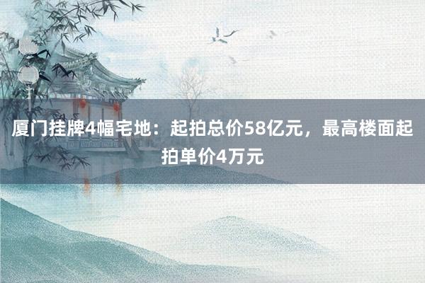 厦门挂牌4幅宅地：起拍总价58亿元，最高楼面起拍单价4万元