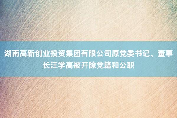 湖南高新创业投资集团有限公司原党委书记、董事长汪学高被开除党籍和公职