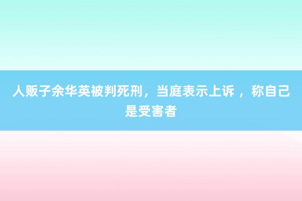 人贩子余华英被判死刑，当庭表示上诉 ，称自己是受害者