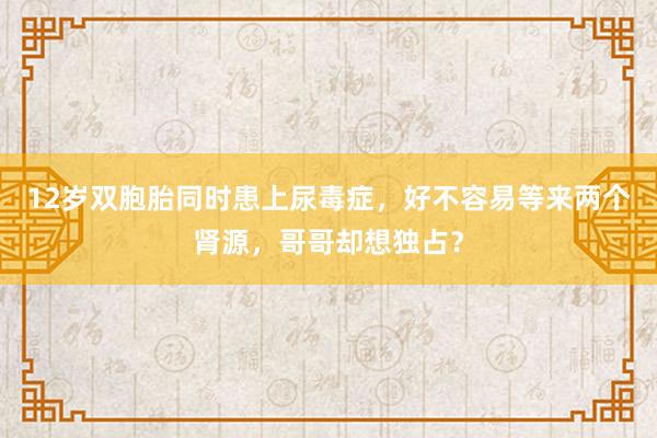 12岁双胞胎同时患上尿毒症，好不容易等来两个肾源，哥哥却想独占？