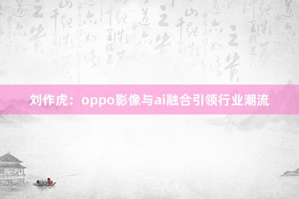 刘作虎：oppo影像与ai融合引领行业潮流