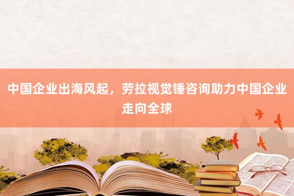 中国企业出海风起，劳拉视觉锤咨询助力中国企业走向全球