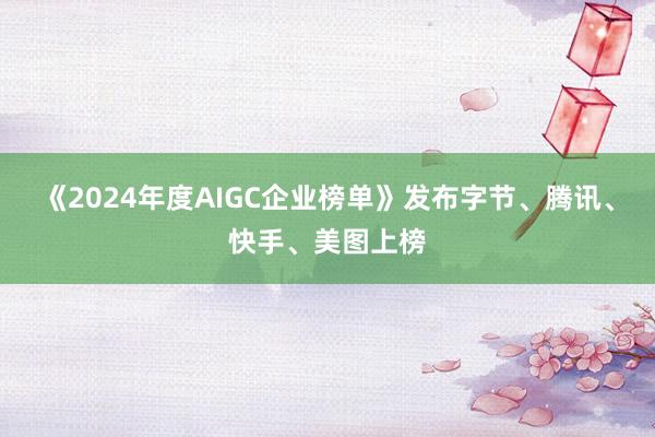 《2024年度AIGC企业榜单》发布字节、腾讯、快手、美图上榜