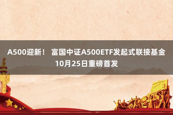 A500迎新！ 富国中证A500ETF发起式联接基金10月25日重磅首发