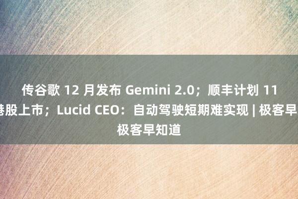 传谷歌 12 月发布 Gemini 2.0；顺丰计划 11 月港股上市；Lucid CEO：自动驾驶短期难实现 | 极客早知道