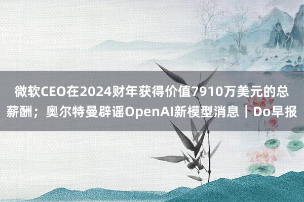 微软CEO在2024财年获得价值7910万美元的总薪酬；奥尔特曼辟谣OpenAI新模型消息｜Do早报