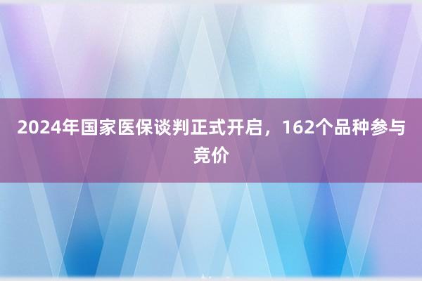 2024年国家医保谈判正式开启，162个品种参与竞价