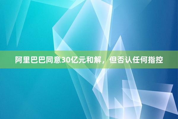 阿里巴巴同意30亿元和解，但否认任何指控