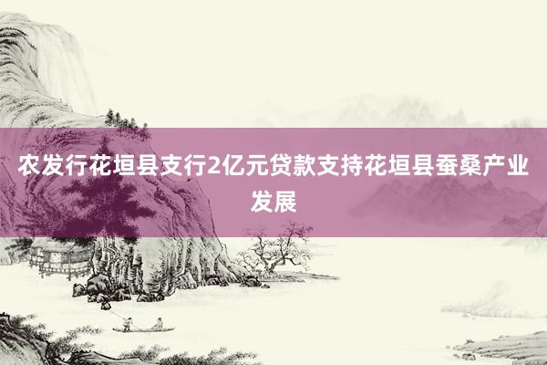 农发行花垣县支行2亿元贷款支持花垣县蚕桑产业发展