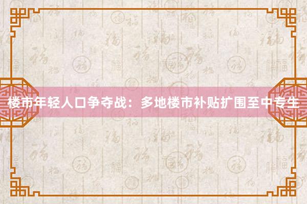 楼市年轻人口争夺战：多地楼市补贴扩围至中专生