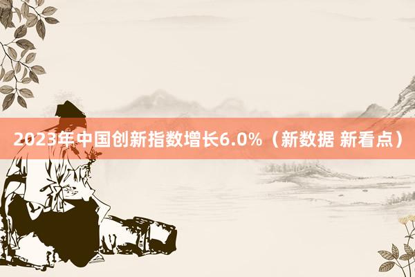 2023年中国创新指数增长6.0%（新数据 新看点）